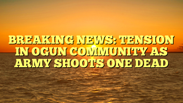 BREAKING NEWS: TENSION IN OGUN COMMUNITY AS ARMY SHOOTS ONE DEAD 